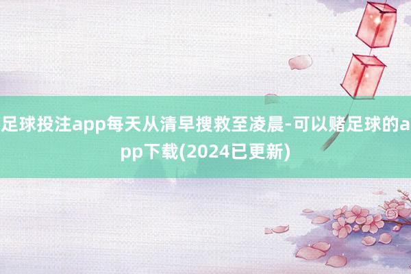 足球投注app每天从清早搜救至凌晨-可以赌足球的app下载(2024已更新)