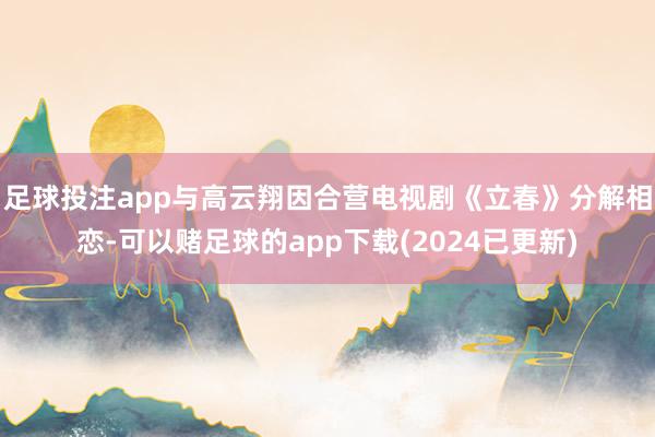 足球投注app与高云翔因合营电视剧《立春》分解相恋-可以赌足球的app下载(2024已更新)