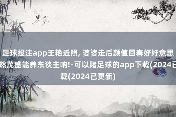 足球投注app王艳近照, 婆婆走后颜值回春好好意思啊! 果然茂盛能养东谈主呐!-可以赌足球的app下载(2024已更新)