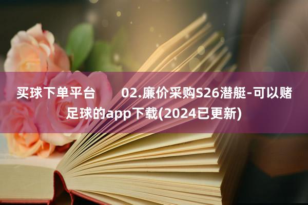 买球下单平台       02.廉价采购S26潜艇-可以赌足球的app下载(2024已更新)