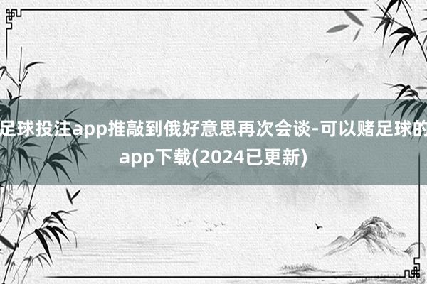 足球投注app推敲到俄好意思再次会谈-可以赌足球的app下载(2024已更新)