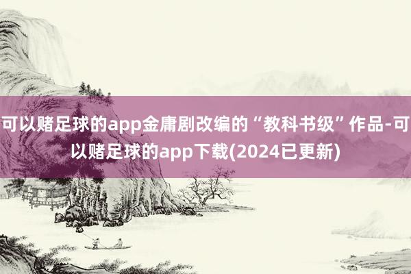 可以赌足球的app金庸剧改编的“教科书级”作品-可以赌足球的app下载(2024已更新)
