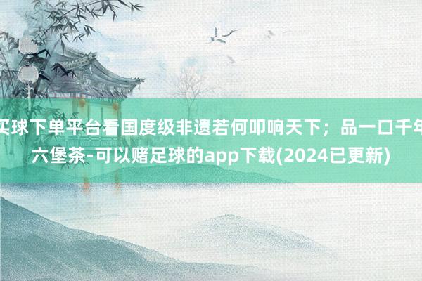 买球下单平台看国度级非遗若何叩响天下；品一口千年六堡茶-可以赌足球的app下载(2024已更新)
