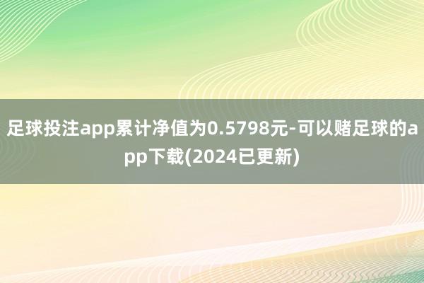 足球投注app累计净值为0.5798元-可以赌足球的app下载(2024已更新)