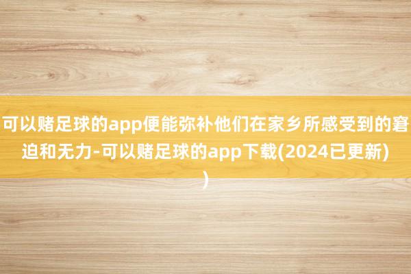 可以赌足球的app便能弥补他们在家乡所感受到的窘迫和无力-可以赌足球的app下载(2024已更新)
