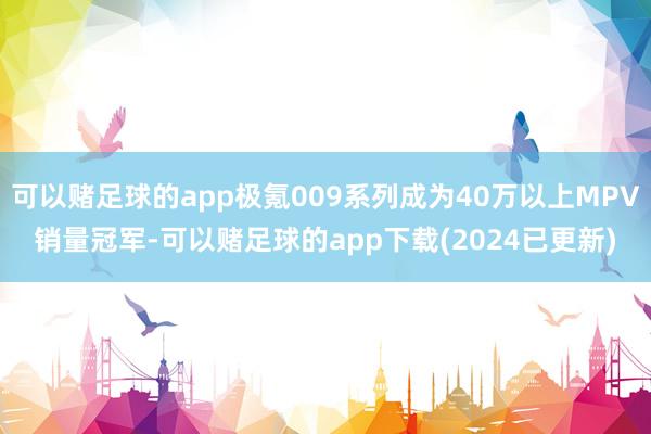可以赌足球的app极氪009系列成为40万以上MPV销量冠军-可以赌足球的app下载(2024已更新)