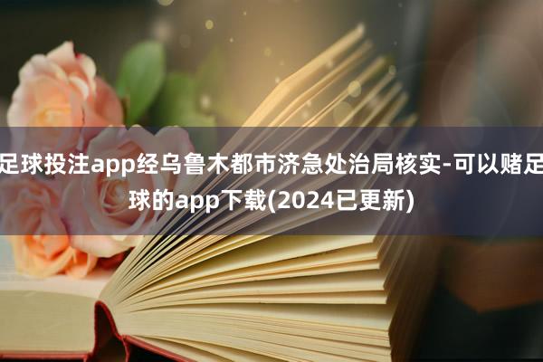 足球投注app经乌鲁木都市济急处治局核实-可以赌足球的app下载(2024已更新)