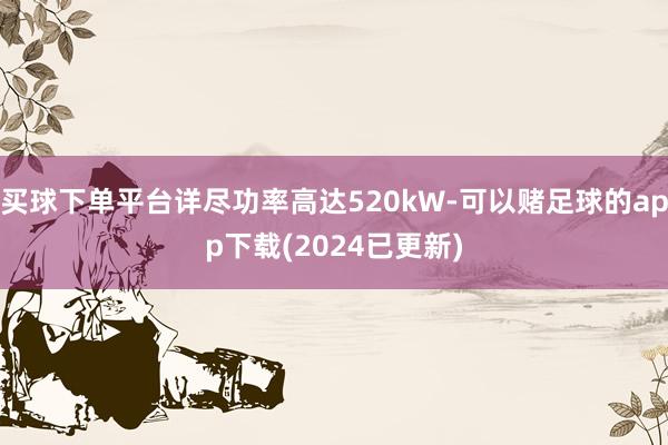 买球下单平台详尽功率高达520kW-可以赌足球的app下载(2024已更新)