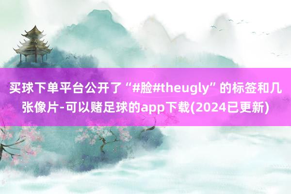 买球下单平台公开了“#脸#theugly”的标签和几张像片-可以赌足球的app下载(2024已更新)