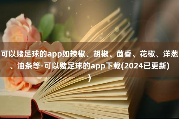 可以赌足球的app如辣椒、胡椒、茴香、花椒、洋葱、油条等-可以赌足球的app下载(2024已更新)