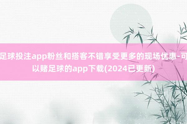 足球投注app粉丝和搭客不错享受更多的现场优惠-可以赌足球的app下载(2024已更新)