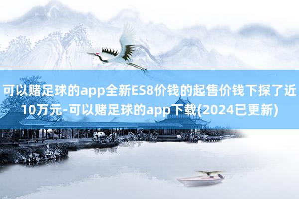 可以赌足球的app全新ES8价钱的起售价钱下探了近10万元-可以赌足球的app下载(2024已更新)