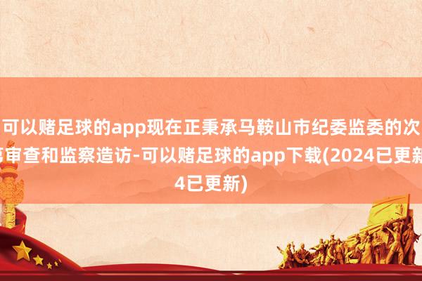 可以赌足球的app现在正秉承马鞍山市纪委监委的次第审查和监察造访-可以赌足球的app下载(2024已更新)