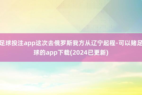 足球投注app这次去俄罗斯我方从辽宁起程-可以赌足球的app下载(2024已更新)