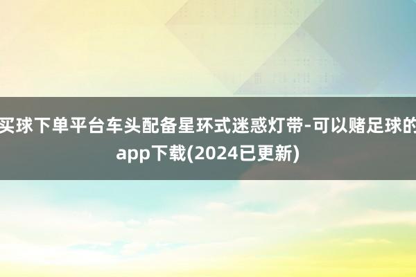 买球下单平台车头配备星环式迷惑灯带-可以赌足球的app下载(2024已更新)