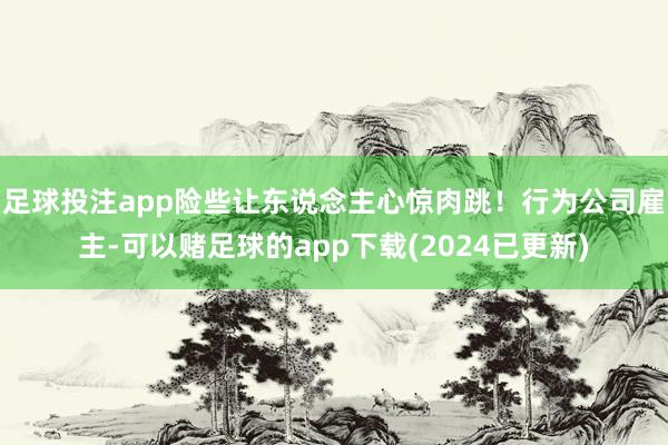 足球投注app险些让东说念主心惊肉跳！行为公司雇主-可以赌足球的app下载(2024已更新)