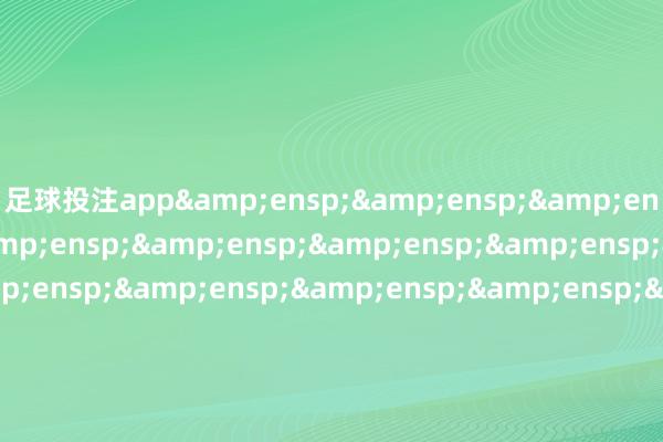 足球投注app&ensp;&ensp;&ensp;&ensp;&ensp;&ensp;&ensp;&ensp;&ensp;&ensp;&ensp;&ensp;&ensp;&ensp;&ensp;&ensp;&ensp;&ensp;&ensp;&ensp;&ensp;&ensp;&ensp;&ensp;&ensp;&ensp;&ensp;&ensp;&ensp;工银瑞信基金处置有限公司&ensp;&