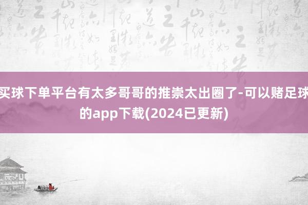 买球下单平台有太多哥哥的推崇太出圈了-可以赌足球的app下载(2024已更新)