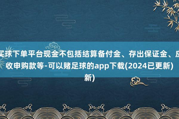 买球下单平台现金不包括结算备付金、存出保证金、应收申购款等-可以赌足球的app下载(2024已更新)