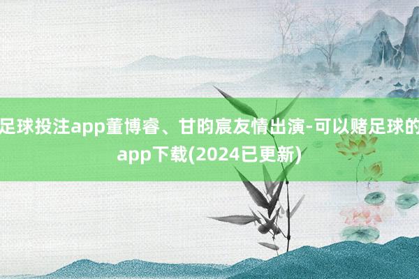 足球投注app董博睿、甘昀宸友情出演-可以赌足球的app下载(2024已更新)