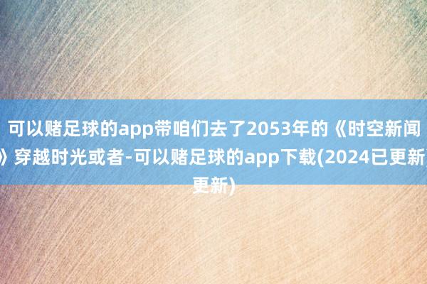 可以赌足球的app带咱们去了2053年的《时空新闻》穿越时光或者-可以赌足球的app下载(2024已更新)