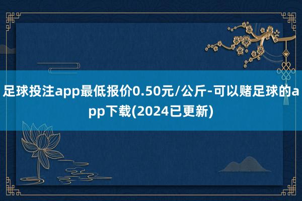 足球投注app最低报价0.50元/公斤-可以赌足球的app下载(2024已更新)