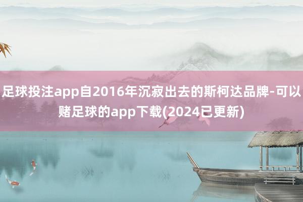 足球投注app自2016年沉寂出去的斯柯达品牌-可以赌足球的app下载(2024已更新)
