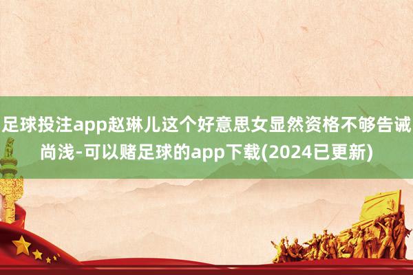 足球投注app赵琳儿这个好意思女显然资格不够告诫尚浅-可以赌足球的app下载(2024已更新)