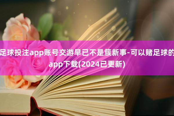 足球投注app账号交游早已不是簇新事-可以赌足球的app下载(2024已更新)
