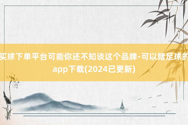 买球下单平台可能你还不知谈这个品牌-可以赌足球的app下载(2024已更新)