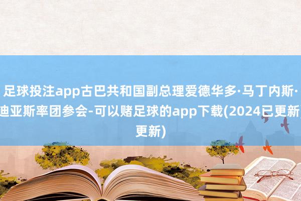 足球投注app古巴共和国副总理爱德华多·马丁内斯·迪亚斯率团参会-可以赌足球的app下载(2024已更新)