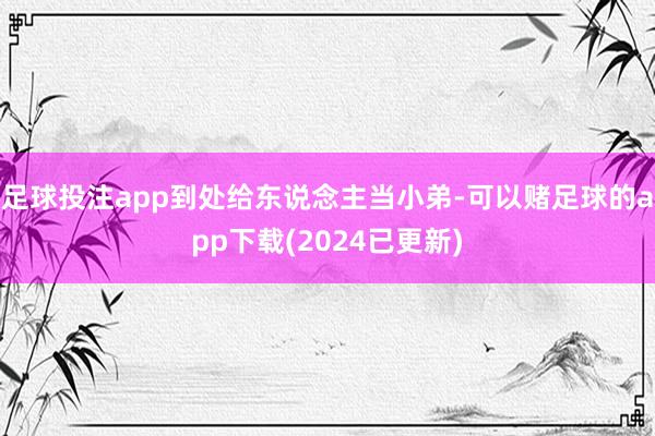 足球投注app到处给东说念主当小弟-可以赌足球的app下载(2024已更新)