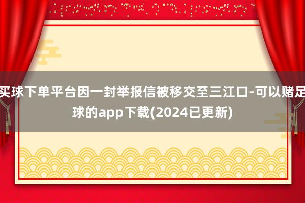 买球下单平台因一封举报信被移交至三江口-可以赌足球的app下载(2024已更新)