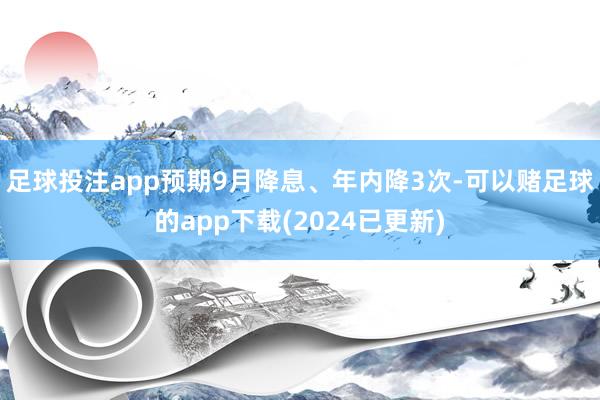 足球投注app预期9月降息、年内降3次-可以赌足球的app下载(2024已更新)