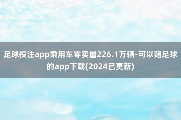 足球投注app乘用车零卖量226.1万辆-可以赌足球的app下载(2024已更新)