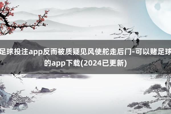 足球投注app反而被质疑见风使舵走后门-可以赌足球的app下载(2024已更新)