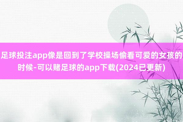 足球投注app像是回到了学校操场偷看可爱的女孩的时候-可以赌足球的app下载(2024已更新)