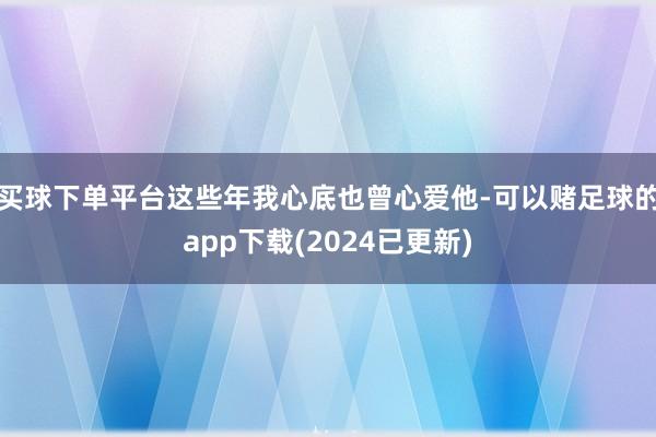 买球下单平台这些年我心底也曾心爱他-可以赌足球的app下载(2024已更新)