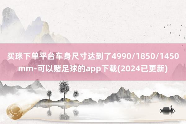 买球下单平台车身尺寸达到了4990/1850/1450mm-可以赌足球的app下载(2024已更新)