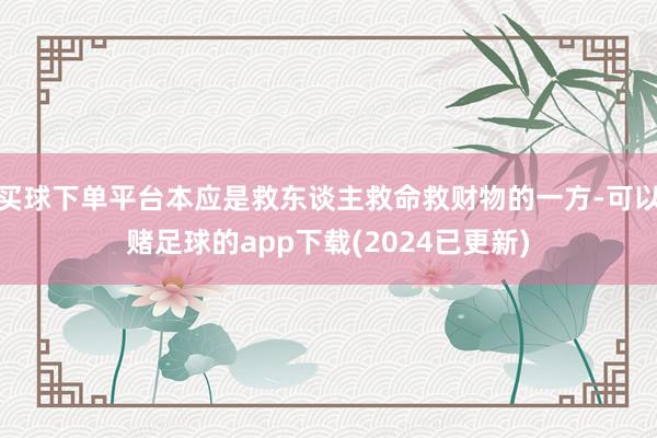 买球下单平台本应是救东谈主救命救财物的一方-可以赌足球的app下载(2024已更新)