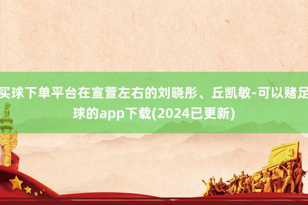 买球下单平台在宣萱左右的刘晓彤、丘凯敏-可以赌足球的app下载(2024已更新)