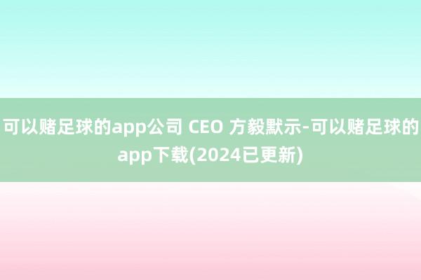 可以赌足球的app公司 CEO 方毅默示-可以赌足球的app下载(2024已更新)