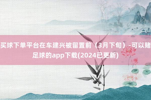 买球下单平台在车建兴被留置前（3月下旬）-可以赌足球的app下载(2024已更新)