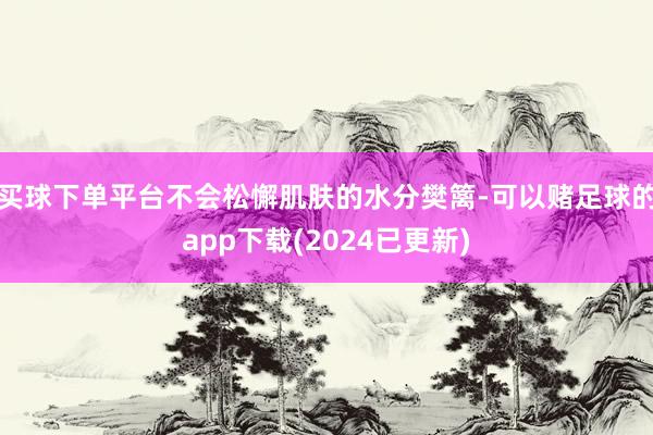 买球下单平台不会松懈肌肤的水分樊篱-可以赌足球的app下载(2024已更新)