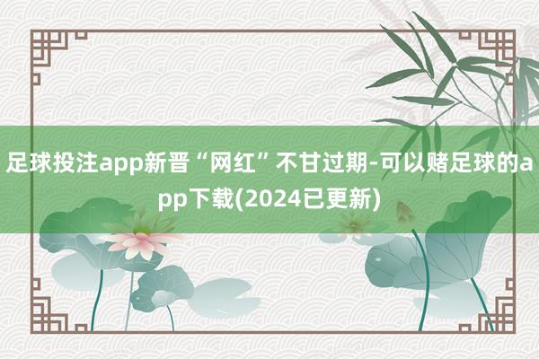 足球投注app新晋“网红”不甘过期-可以赌足球的app下载(2024已更新)