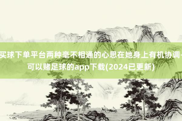 买球下单平台两种毫不相通的心思在她身上有机协调-可以赌足球的app下载(2024已更新)