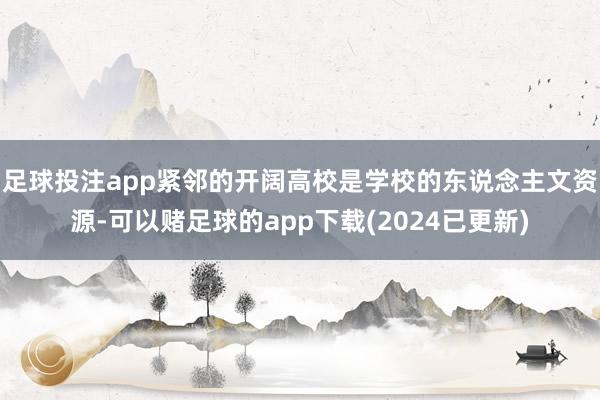 足球投注app紧邻的开阔高校是学校的东说念主文资源-可以赌足球的app下载(2024已更新)
