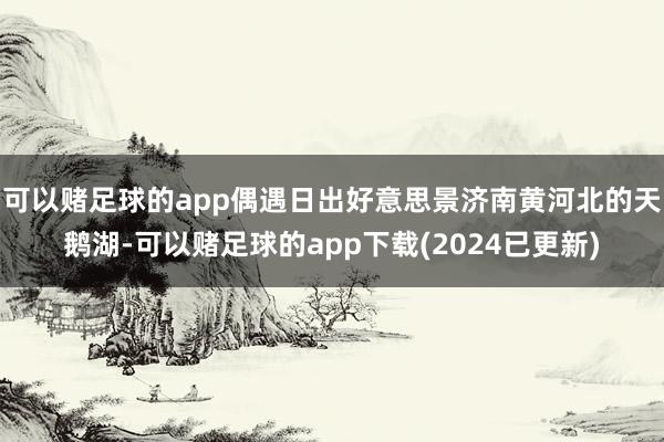 可以赌足球的app偶遇日出好意思景济南黄河北的天鹅湖-可以赌足球的app下载(2024已更新)