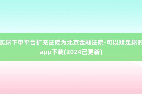 买球下单平台扩充法院为北京金融法院-可以赌足球的app下载(2024已更新)