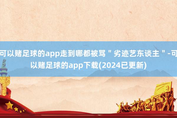 可以赌足球的app走到哪都被骂＂劣迹艺东谈主＂-可以赌足球的app下载(2024已更新)